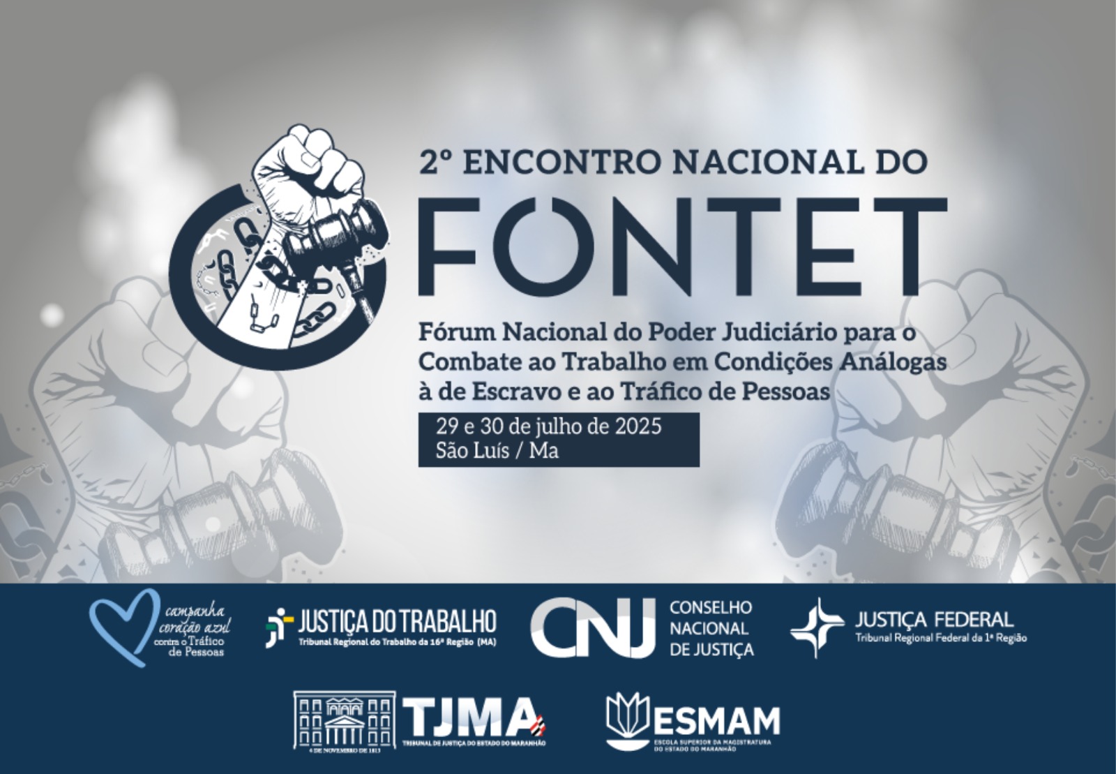 Arte com fundo cinza. Destaque para a mensagem: 2º ENCONTRO NACIONAL DO FONTET - Fórum Nacional do Poder Judiciário para o Combate ao Trabalho em condições análogas à de Escravo e ao Tráfico de Pessoas. 29 a 30 de julho 2025. São Luis (MA). Na parte inferior a logo da campanha Coração Azul e das instituições Justiça do Trabalho (TRT16), CNJ, TJMA, Justiça Federal e ESMAM.